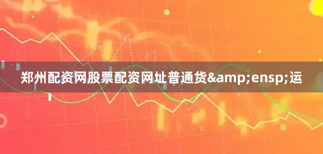 郑州配资网股票配资网址普通货&ensp;运