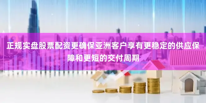 正规实盘股票配资更确保亚洲客户享有更稳定的供应保障和更短的交付周期