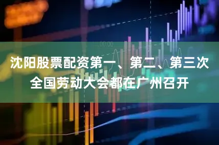 沈阳股票配资第一、第二、第三次全国劳动大会都在广州召开